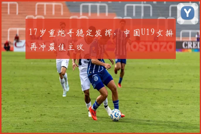 17岁重炮手稳定发挥，中国U19女排再冲最佳主攻