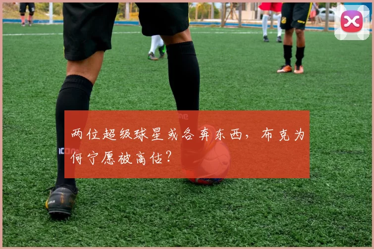 两位超级球星或各奔东西，布克为何宁愿被高估？