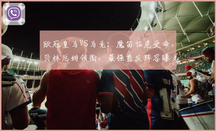 欧冠皇马VS马竞：魔笛临危受命，贝林厄姆领衔，最强首发阵容曝光