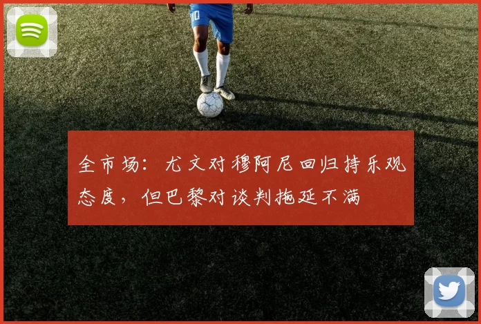 全市场：尤文对穆阿尼回归持乐观态度，但巴黎对谈判拖延不满