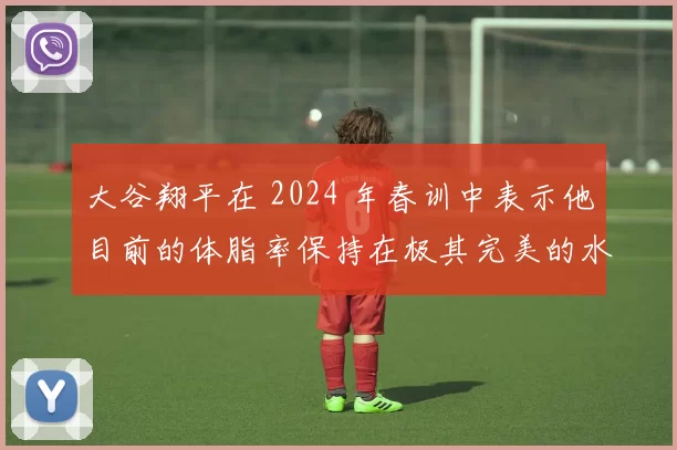 大谷翔平在 2024 年春训中表示他目前的体脂率保持在极其完美的水平