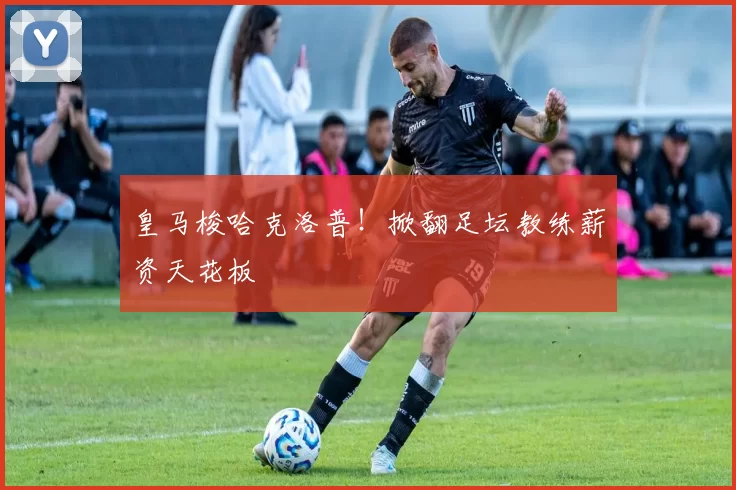 皇马梭哈克洛普！掀翻足坛教练薪资天花板