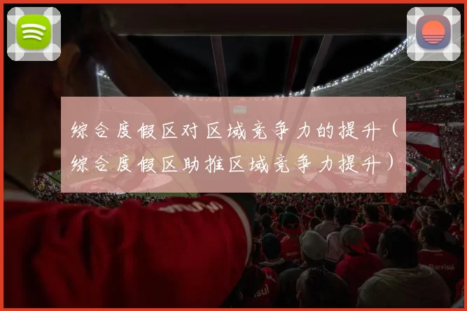 综合度假区对区域竞争力的提升（综合度假区助推区域竞争力提升）