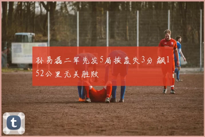 孙易磊二军先发5局挨轰失3分 飙152公里无关胜败