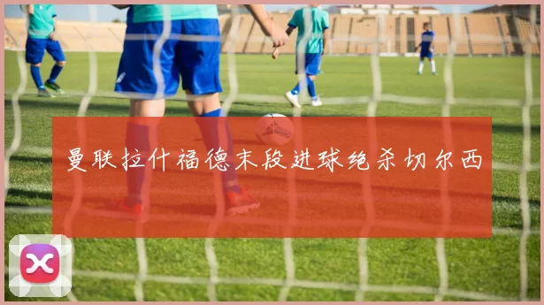 曼联拉什福德末段进球绝杀切尔西