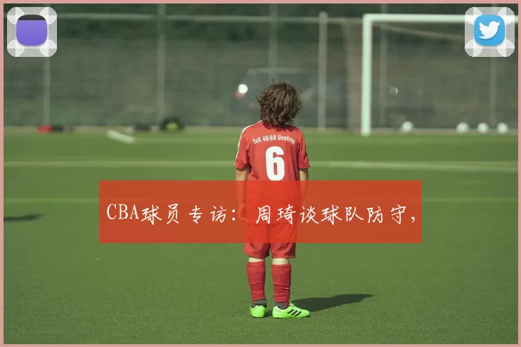 CBA球员专访：周琦谈球队防守,